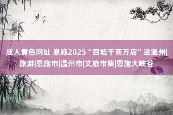 成人黄色网址 恩施2025“百城千商万店”进温州|旅游|恩施市|温州市|文旅市集|恩施大峡谷