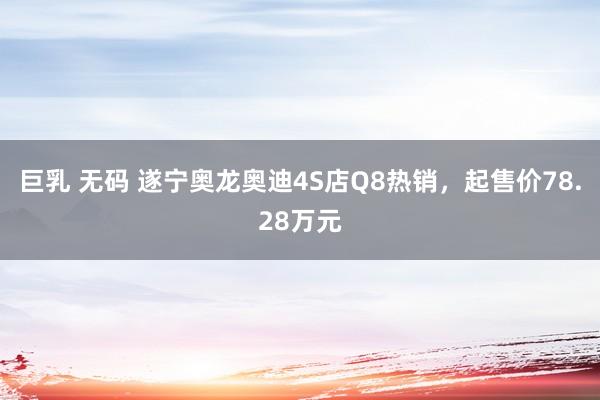 巨乳 无码 遂宁奥龙奥迪4S店Q8热销，起售价78.28万元