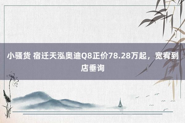 小骚货 宿迁天泓奥迪Q8正价78.28万起，宽宥到店垂询