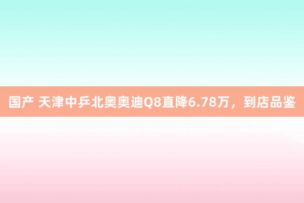 国产 天津中乒北奥奥迪Q8直降6.78万，到店品鉴