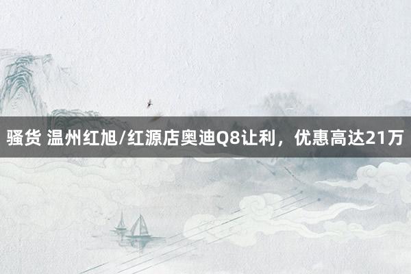 骚货 温州红旭/红源店奥迪Q8让利，优惠高达21万