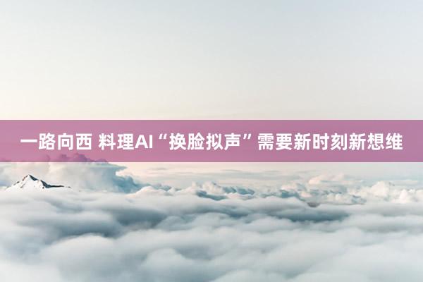 一路向西 料理AI“换脸拟声”需要新时刻新想维