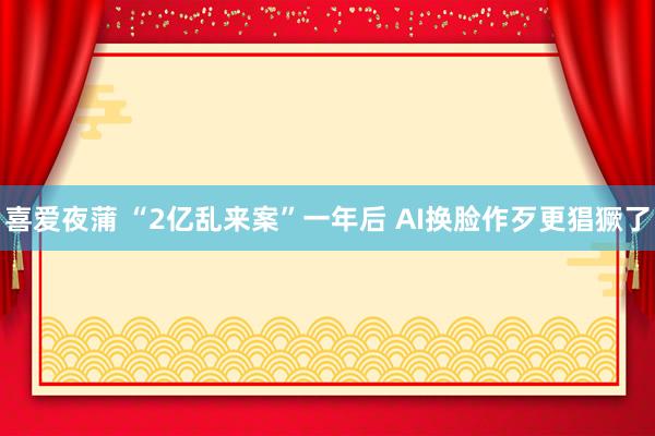 喜爱夜蒲 “2亿乱来案”一年后 AI换脸作歹更猖獗了