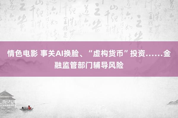 情色电影 事关AI换脸、“虚构货币”投资……金融监管部门辅导风险