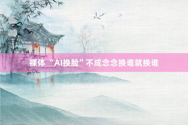 裸体 “AI换脸”不成念念换谁就换谁