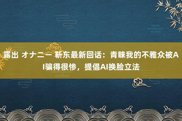露出 オナニー 靳东最新回话：青睐我的不雅众被AI骗得很惨，提倡AI换脸立法