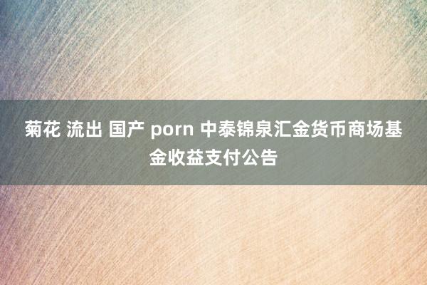菊花 流出 国产 porn 中泰锦泉汇金货币商场基金收益支付公告