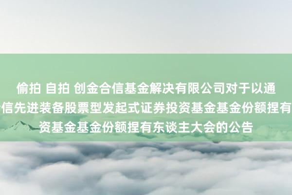 偷拍 自拍 创金合信基金解决有限公司对于以通信面容召始创金合信先进装备股票型发起式证券投资基金基金份额捏有东谈主大会的公告