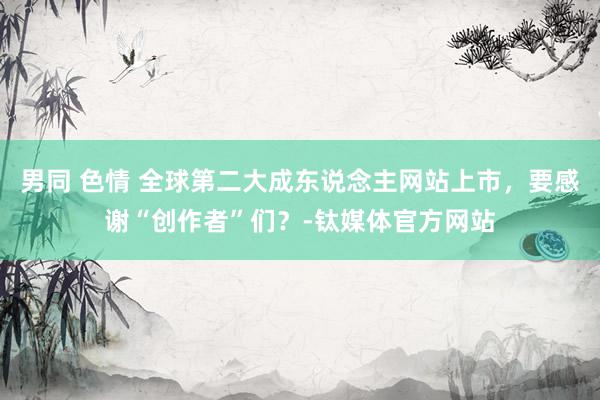 男同 色情 全球第二大成东说念主网站上市，要感谢“创作者”们？-钛媒体官方网站