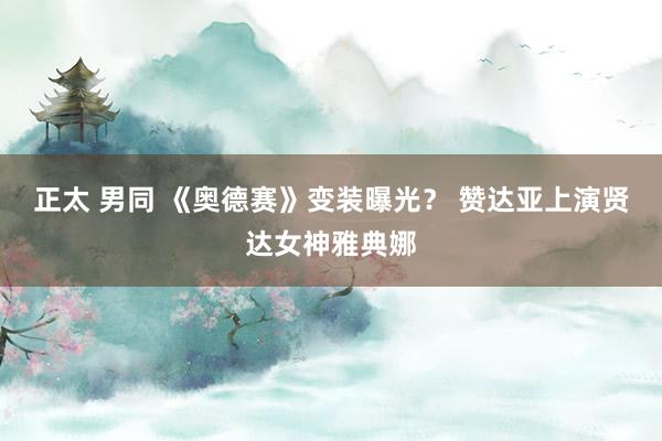 正太 男同 《奥德赛》变装曝光？ 赞达亚上演贤达女神雅典娜