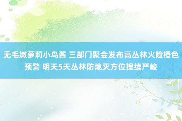 无毛嫩萝莉小鸟酱 三部门聚会发布高丛林火险橙色预警 明天5天丛林防熄灭方位捏续严峻
