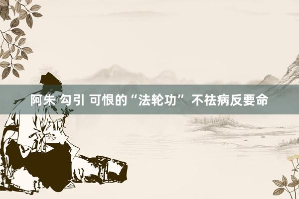 阿朱 勾引 可恨的“法轮功” 不祛病反要命