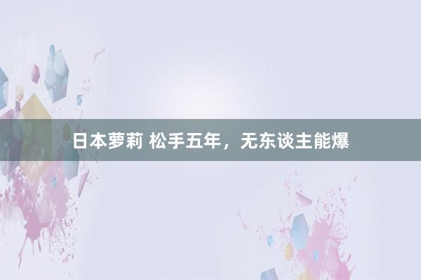 日本萝莉 松手五年，无东谈主能爆