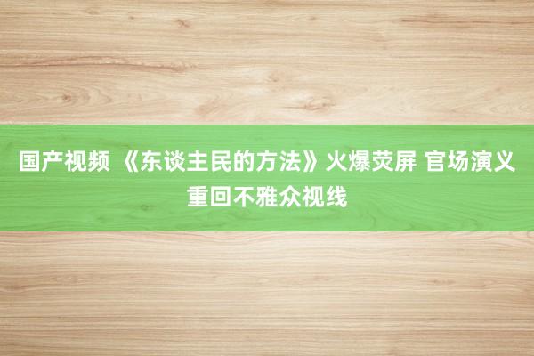国产视频 《东谈主民的方法》火爆荧屏 官场演义重回不雅众视线