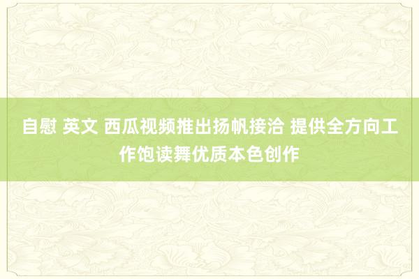 自慰 英文 西瓜视频推出扬帆接洽 提供全方向工作饱读舞优质本色创作