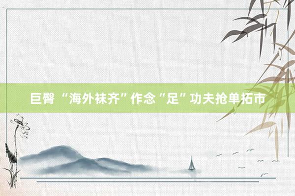 巨臀 “海外袜齐”作念“足”功夫抢单拓市