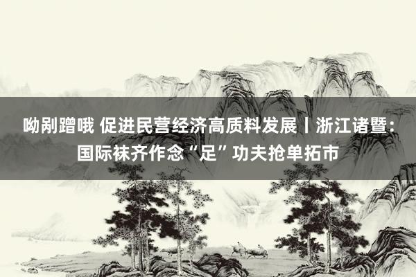呦剐蹭哦 促进民营经济高质料发展丨浙江诸暨：国际袜齐作念“足”功夫抢单拓市