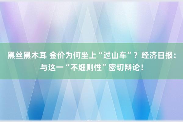黑丝黑木耳 金价为何坐上“过山车”？经济日报：与这一“不细则性”密切辩论！