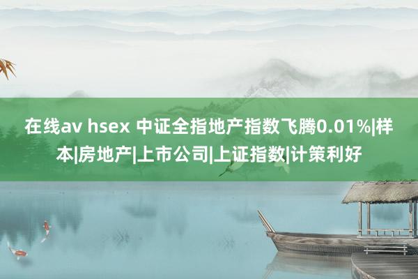 在线av hsex 中证全指地产指数飞腾0.01%|样本|房地产|上市公司|上证指数|计策利好