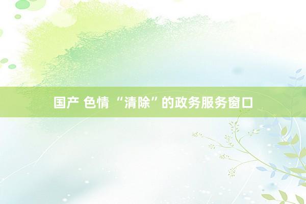 国产 色情 “清除”的政务服务窗口