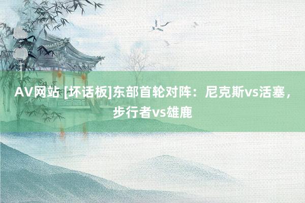 AV网站 [坏话板]东部首轮对阵：尼克斯vs活塞，步行者vs雄鹿