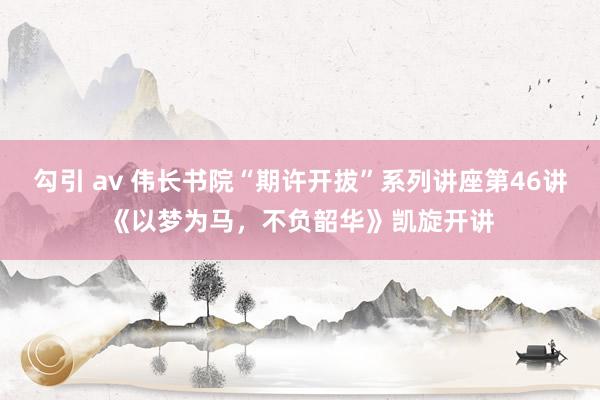 勾引 av 伟长书院“期许开拔”系列讲座第46讲《以梦为马，不负韶华》凯旋开讲