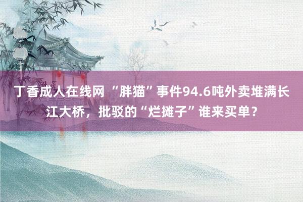 丁香成人在线网 “胖猫”事件94.6吨外卖堆满长江大桥，批驳的“烂摊子”谁来买单？