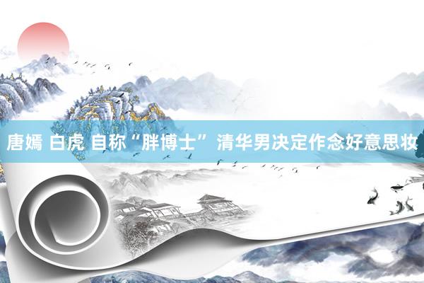 唐嫣 白虎 自称“胖博士” 清华男决定作念好意思妆