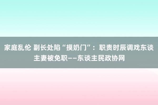 家庭乱伦 副长处陷“摸奶门”：职责时辰调戏东谈主妻被免职——东谈主民政协网