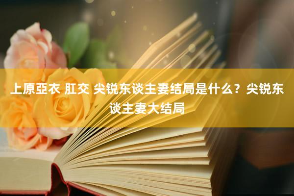 上原亞衣 肛交 尖锐东谈主妻结局是什么？尖锐东谈主妻大结局