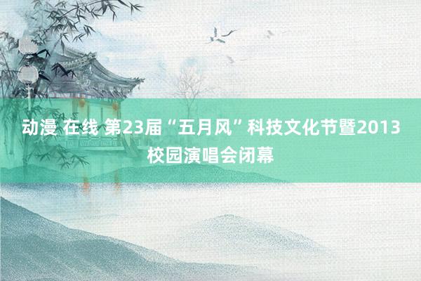 动漫 在线 第23届“五月风”科技文化节暨2013校园演唱会闭幕