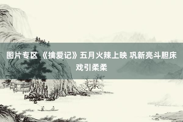 图片专区 《擒爱记》五月火辣上映 巩新亮斗胆床戏引柔柔