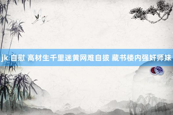 jk 自慰 高材生千里迷黄网难自拔 藏书楼内强奸师妹
