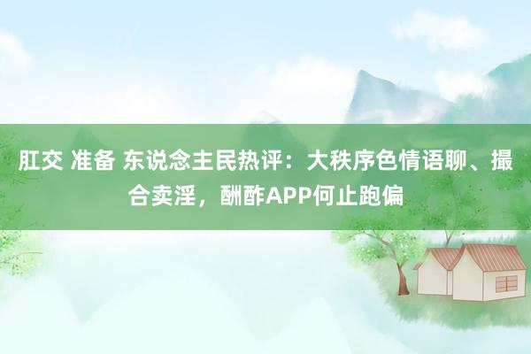 肛交 准备 东说念主民热评：大秩序色情语聊、撮合卖淫，酬酢APP何止跑偏