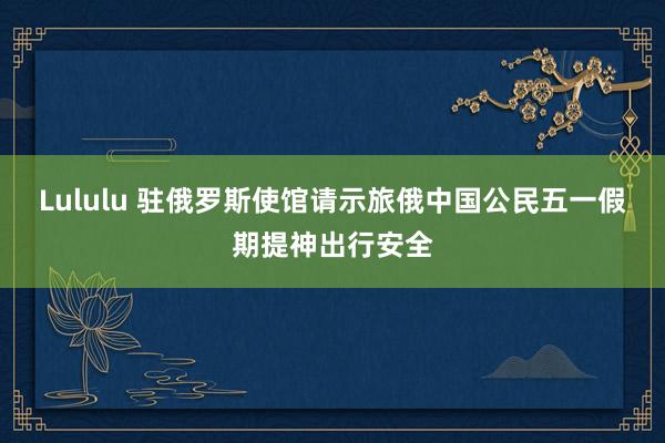Lululu 驻俄罗斯使馆请示旅俄中国公民五一假期提神出行安全