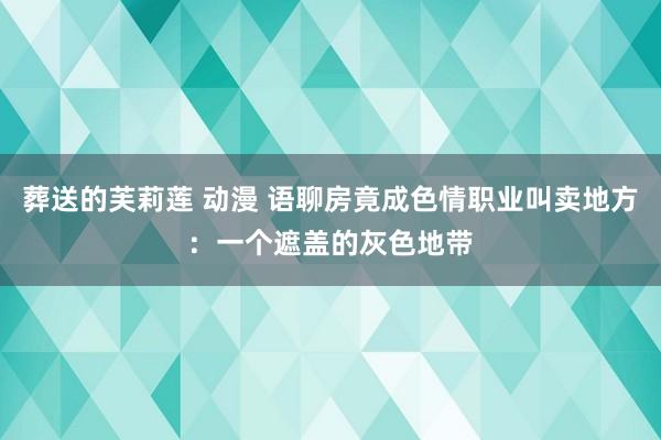 葬送的芙莉莲 动漫 语聊房竟成色情职业叫卖地方：一个遮盖的灰色地带