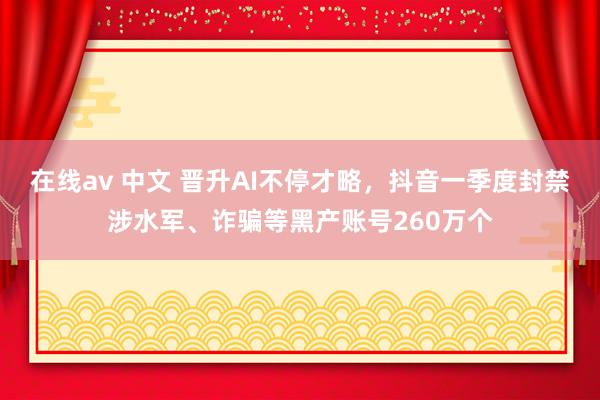 在线av 中文 晋升AI不停才略，抖音一季度封禁涉水军、诈骗等黑产账号260万个