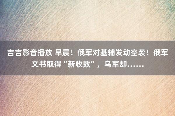 吉吉影音播放 早晨！俄军对基辅发动空袭！俄军文书取得“新收效”，乌军却……