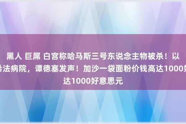 黑人 巨屌 白宫称哈马斯三号东说念主物被杀！以军再袭希法病院，谭德塞发声！加沙一袋面粉价钱高达1000好意思元