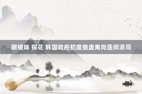 眼镜妹 探花 韩国政府初度撤废离岗医师派司