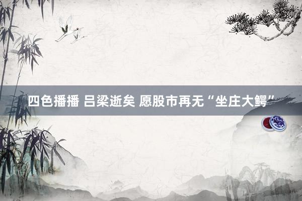 四色播播 吕梁逝矣 愿股市再无“坐庄大鳄”
