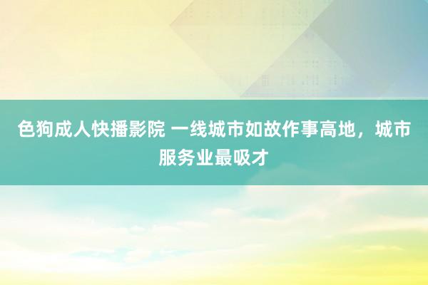 色狗成人快播影院 一线城市如故作事高地，城市服务业最吸才