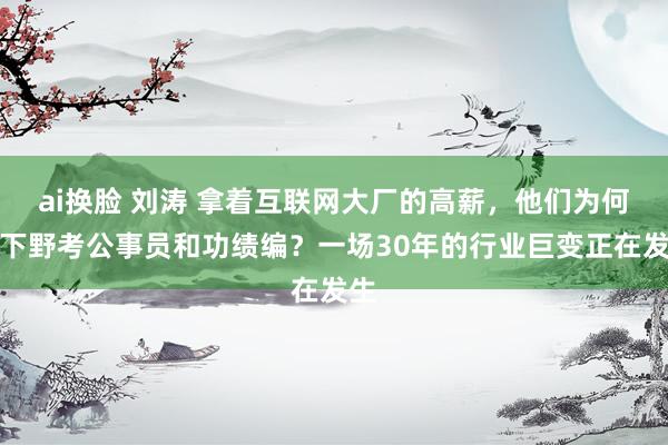 ai换脸 刘涛 拿着互联网大厂的高薪，他们为何要下野考公事员和功绩编？一场30年的行业巨变正在发生