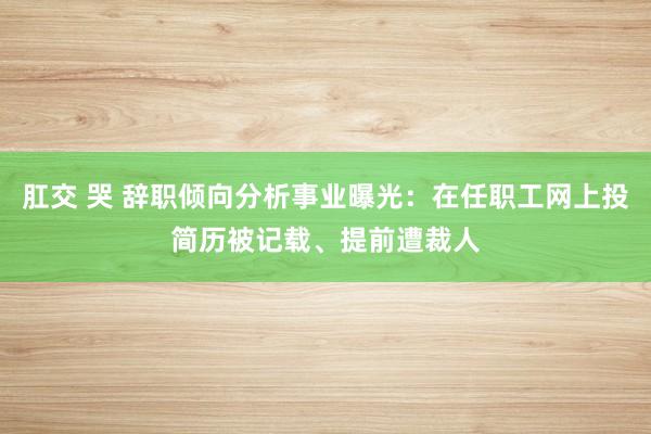 肛交 哭 辞职倾向分析事业曝光：在任职工网上投简历被记载、提前遭裁人