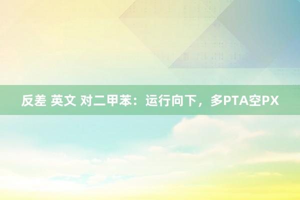 反差 英文 对二甲苯：运行向下，多PTA空PX