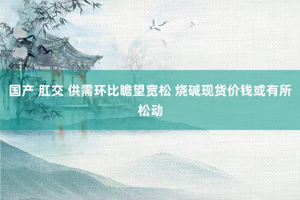 国产 肛交 供需环比瞻望宽松 烧碱现货价钱或有所松动