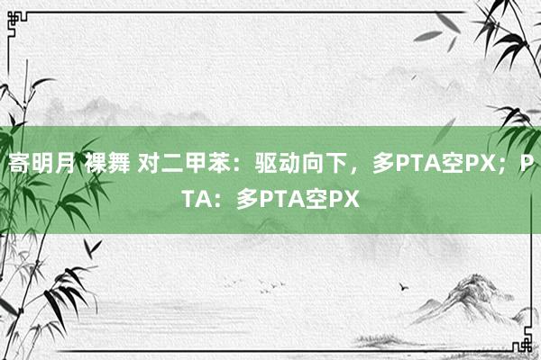 寄明月 裸舞 对二甲苯：驱动向下，多PTA空PX；PTA：多PTA空PX