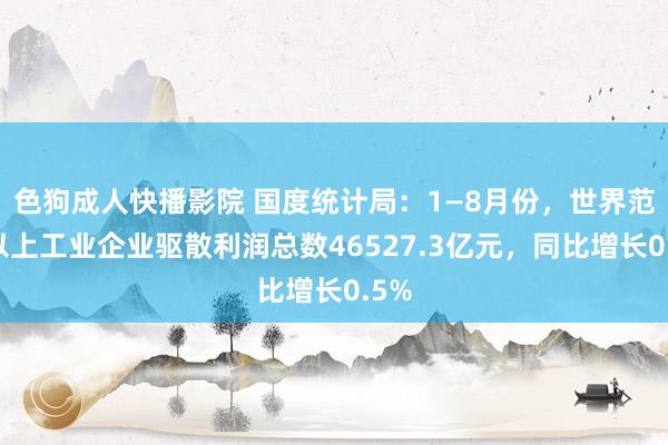 色狗成人快播影院 国度统计局：1—8月份，世界范围以上工业企业驱散利润总数46527.3亿元，同比增长0.5%