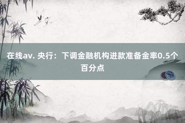 在线av. 央行：下调金融机构进款准备金率0.5个百分点