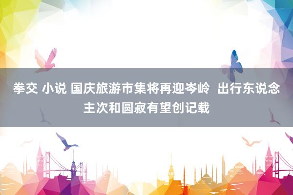 拳交 小说 国庆旅游市集将再迎岑岭  出行东说念主次和圆寂有望创记载